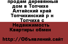 продам деревянный дом в Топчихе  - Алтайский край, Топчихинский р-н, Топчиха с. Недвижимость » Квартиры обмен   